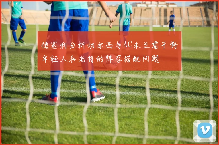 德塞利分析切尔西与AC米兰需平衡年轻人和老将的阵容搭配问题