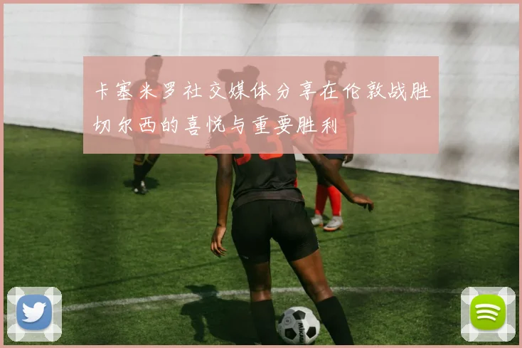 卡塞米罗社交媒体分享在伦敦战胜切尔西的喜悦与重要胜利