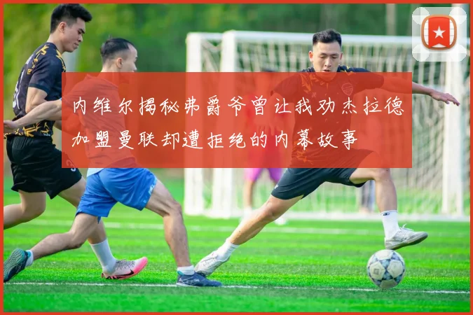 内维尔揭秘弗爵爷曾让我劝杰拉德加盟曼联却遭拒绝的内幕故事