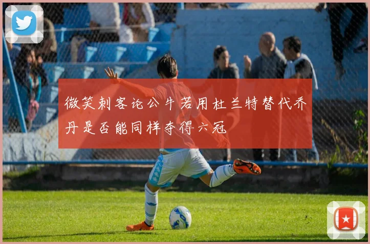 微笑刺客论公牛若用杜兰特替代乔丹是否能同样夺得六冠