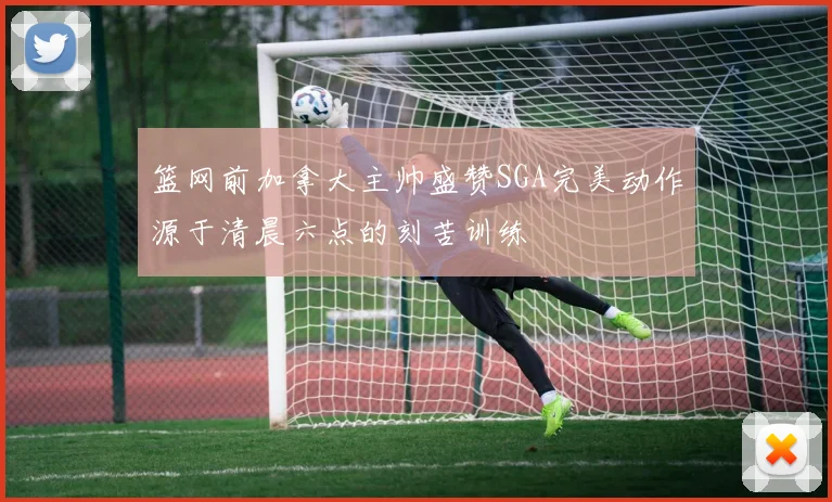 篮网前加拿大主帅盛赞SGA完美动作源于清晨六点的刻苦训练