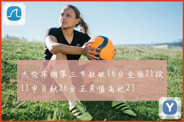 杰伦布朗第三节狂砍16分全场21投11中贡献26分正负值高达23