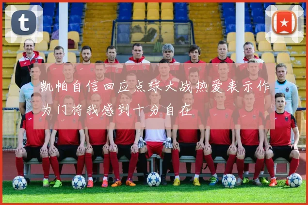 凯帕自信回应点球大战热爱表示作为门将我感到十分自在