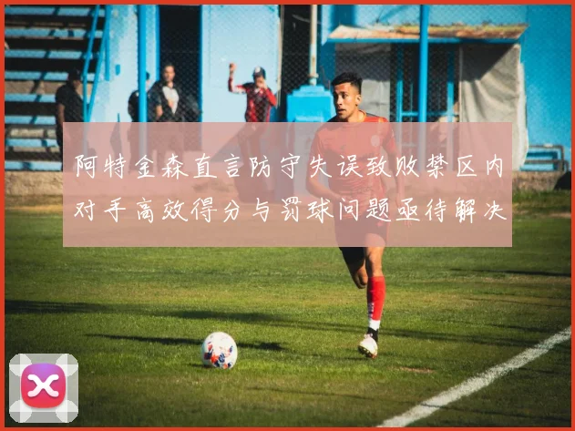 阿特金森直言防守失误致败禁区内对手高效得分与罚球问题亟待解决
