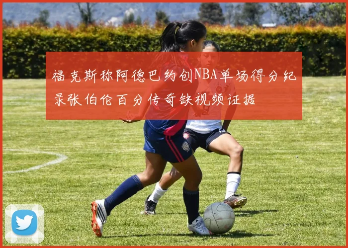 福克斯称阿德巴约创NBA单场得分纪录张伯伦百分传奇缺视频证据
