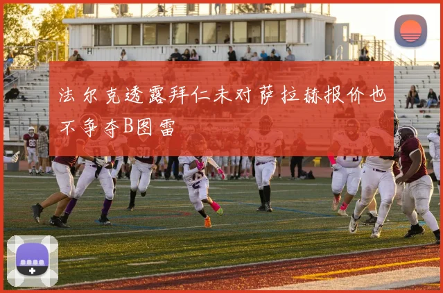 法尔克透露拜仁未对萨拉赫报价也不争夺B图雷