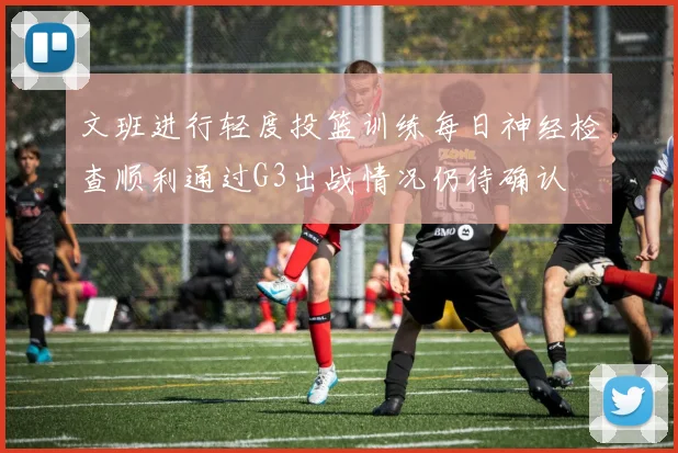 文班进行轻度投篮训练每日神经检查顺利通过G3出战情况仍待确认