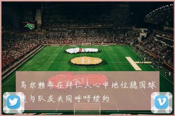 乌尔赖希在拜仁人心中地位稳固球迷与队友共同呼吁续约