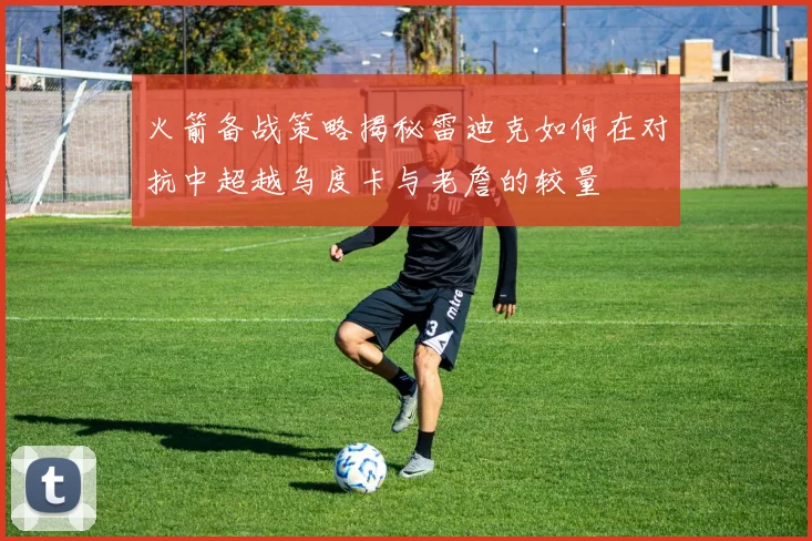火箭备战策略揭秘雷迪克如何在对抗中超越乌度卡与老詹的较量