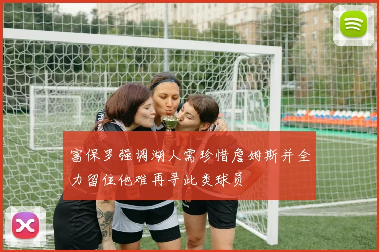 富保罗强调湖人需珍惜詹姆斯并全力留住他难再寻此类球员